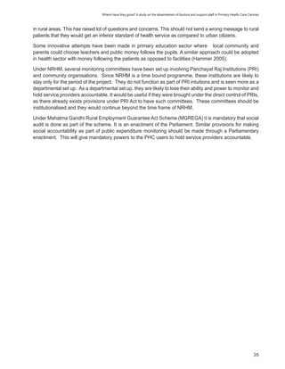 Where have they gone? A study on the absenteeism of doctors and support staff in Primary Health Care Centres



in rural areas. This has raised lot of questions and concerns. This should not send a wrong message to rural
patients that they would get an inferior standard of health service as compared to urban citizens.

Some innovative attempts have been made in primary education sector where local community and
parents could choose teachers and public money follows the pupils. A similar approach could be adopted
in health sector with money following the patients as opposed to facilities (Hammer 2005).

Under NRHM, several monitoring committees have been set up involving Panchayat Raj Institutions (PRI)
and community organisations. Since NRHM is a time bound programme, these institutions are likely to
stay only for the period of the project. They do not function as part of PRI intuitions and is seen more as a
departmental set up. As a departmental set up, they are likely to lose their ability and power to monitor and
hold service providers accountable. It would be useful if they were brought under the direct control of PRIs,
as there already exists provisions under PRI Act to have such committees. These committees should be
institutionalised and they would continue beyond the time frame of NRHM.

Under Mahatma Gandhi Rural Employment Guarantee Act Scheme (MGREGA) it is mandatory that social
audit is done as part of the scheme. It is an enactment of the Parliament. Similar provisions for making
social accountability as part of public expenditure monitoring should be made through a Parliamentary
enactment. This will give mandatory powers to the PHC users to hold service providers accountable.




                                                                                                                                         35
 
