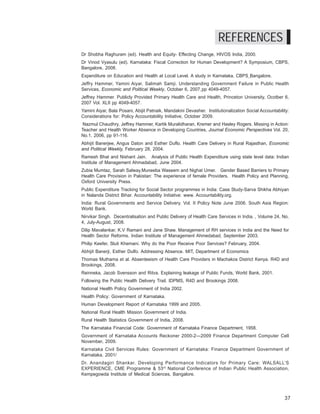 Where have they gone? A study on the absenteeism of doctors and support staff in Primary Health Care Centres




                                                                               REFERENCES
Dr Shobha Raghuram (ed). Health and Equity- Effecting Change, HIVOS India, 2000.
Dr Vinod Vyasulu (ed). Karnataka: Fiscal Correction for Human Development? A Symposium, CBPS,
Bangalore, 2008.
Expenditure on Education and Health at Local Level. A study in Karnataka. CBPS Bangalore.
Jeffry Hammer, Yamini Aiyar, Salimah Samji. Understanding Government Failure in Public Health
Services, Economic and Political Weekly, October 6, 2007 pp 4049-4057.
Jeffrey Hammer. Publicly Provided Primary Health Care and Health, Princeton University, Ocotber 6,
2007 Vol. XLII pp 4049-4057.
Yamini Aiyar, Bala Posani, Abijit Patnaik, Mandakini Devasher. Institutionalization Social Accountability:
Considerations for: Policy Accountability Initiative, October 2009.
 Nazmul Chaudhry, Jeffrey Hammer, Kartik Muralidharan, Kremer and Hasley Rogers. Missing in Action:
Teacher and Health Worker Absence in Developing Countries, Journal Economic Perspectives Vol. 20,
No.1, 2006, pp 91-116.
Abhijit Banerjee, Angus Daton and Esther Duflo. Health Care Delivery in Rural Rajasthan, Economic
and Political Weekly, February 28, 2004.
Ramesh Bhat and Nishant Jain. Analysis of Public Health Expenditure using state level data: Indian
Institute of Management Ahmadabad, June 2004.
Zubia Mumtaz, Sarah Salway,Muneeba Waseem and Nighat Umer. Gender Based Barriers to Primary
Health Care Provision in Pakistan: The experience of female Providers. Health Policy and Planning,
Oxford University Press.
Public Expenditure Tracking for Social Sector programmes in India: Case Study-Sarva Shikha Abhiyan
in Nalanda District Bihar. Accountability Initiative: www. Accountability.org.
India: Rural Governments and Service Delivery. Vol. II Policy Note June 2006. South Asia Region:
World Bank.
Nirvikar Singh. Decentralisation and Public Delivery of Health Care Services in India. , Volume 24, No.
4, July-August, 2008.
Dilip Mavalankar, K.V Ramani and Jane Shaw. Management of RH services in India and the Need for
Health Sector Reforms. Indian Institute of Management Ahmedabad, September 2003.
Philip Keefer, Stuti Khemani. Why do the Poor Receive Poor Services? February, 2004.
Abhijit Banerji, Esther Dulfo. Addressing Absence. MIT, Department of Economics
Thomas Muthama et al. Absenteeism of Health Care Providers in Machakos District Kenya. R4D and
Brookings, 2008.
Reinneka, Jacob Svensson and Ritva. Explaining leakage of Public Funds, World Bank, 2001.
Following the Public Health Delivery Trail. IDPMS, R4D and Brookings 2008.
National Health Policy Government of India 2002.
Health Policy: Government of Karnataka.
Human Development Report of Karnataka 1999 and 2005.
National Rural Health Mission Government of India.
Rural Health Statistics Government of India, 2008.
The Karnataka Financial Code: Government of Karnataka Finance Department, 1958.
Government of Karnataka Accounts Reckoner 2000-2—2009 Finance Department Computer Cell
November, 2009.
Karnataka Civil Services Rules: Government of Karnataka: Finance Department Government of
Karnataka, 2001/
Dr. Anandagiri Shankar. Developing Performance Indicators for Primary Care: WALSALL’S
EXPERIENCE, CME Programme & 53rd National Conference of Indian Public Health Association,
Kempegowda Institute of Medical Sciences, Bangalore.




                                                                                                                        37
 