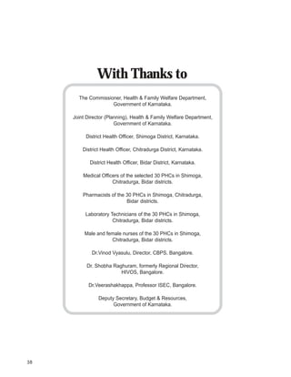 iDpms




                  With Thanks to
          The Commissioner, Health & Family Welfare Department,
                       Government of Karnataka.

        Joint Director (Planning), Health & Family Welfare Department,
                           Government of Karnataka.

             District Health Officer, Shimoga District, Karnataka.

            District Health Officer, Chitradurga District, Karnataka.

               District Health Officer, Bidar District, Karnataka.

            Medical Officers of the selected 30 PHCs in Shimoga,
                         Chitradurga, Bidar districts.

            Pharmacists of the 30 PHCs in Shimoga, Chitradurga,
                               Bidar districts.

             Laboratory Technicians of the 30 PHCs in Shimoga,
                         Chitradurga, Bidar districts.

             Male and female nurses of the 30 PHCs in Shimoga,
                        Chitradurga, Bidar districts.

                Dr.Vinod Vyasulu, Director, CBPS, Bangalore.

              Dr. Shobha Raghuram, formerly Regional Director,
                            HIVOS, Bangalore.

              Dr.Veerashakhappa, Professor ISEC, Bangalore.

                   Deputy Secretary, Budget & Resources,
                         Government of Karnataka.




38
 