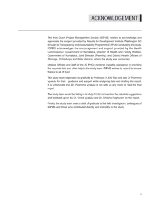 Where have they gone? A study on the absenteeism of doctors and support staff in Primary Health Care Centres




                                                   ACKNOWLDGEMENT

The Indo Dutch Project Management Society (IDPMS) wishes to acknowledge and
appreciate the support provided by Results for Development Institute Washington DC
through its Transparency and Accountability Programme (TAP) for conducting this study.
IDPMS acknowledges the encouragement and support provided by the Health
Commissioner, Government of Karnataka, Director of Health and Family Welfare,
Government of Karnataka, Joint Director (Planning) and District Health Officers of
Shimoga, Chitradurga and Bidar districts, where the study was conducted.

Medical Officers and Staff of the 30 PHCs rendered valuable assistance in providing
the requisite data and other help to the study team. IDPMS wishes to record its sincere
thanks to all of them

The study team expresses its gratitude to Professor. N.S.N Rao and late Dr Poornima
Vyasulu for their guidance and support while analysing data and drafting the report.
It is unfortunate that Dr. Poornima Vyasulu is not with us any more to read the final
report.

The study team would be failing in its duty if it did not mention the valuable suggestions
and feedback given by Dr. Vinod Vyasulu and Dr. Shobha Raghuram on the report.

Finally, the study team owes a debt of gratitude to the field investigators, colleagues of
IDPMS and those who contributed directly and indirectly to the study.




                                                                                                                 v
 
