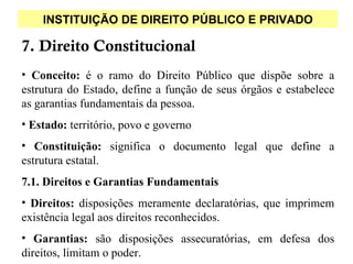 INSTITUIÇÃO DE DIREITO PÚBLICO E PRIVADO

7. Direito Constitucional
• Conceito: é o ramo do Direito Público que dispõe sobre a
estrutura do Estado, define a função de seus órgãos e estabelece
as garantias fundamentais da pessoa.
• Estado: território, povo e governo
• Constituição: significa o documento legal que define a
estrutura estatal.
7.1. Direitos e Garantias Fundamentais
• Direitos: disposições meramente declaratórias, que imprimem
existência legal aos direitos reconhecidos.
• Garantias: são disposições assecuratórias, em defesa dos
direitos, limitam o poder.
 