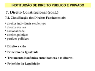 INSTITUIÇÃO DE DIREITO PÚBLICO E PRIVADO

7. Direito Constitucional (cont.)
7.2. Classificação dos Direitos Fundamentais:
• direitos individuais e coletivos
• direitos sociais
• nacionalidade
• direitos políticos
• partidos políticos

 Direito a vida
 Princípio da Igualdade
 Tratamento isonômico entre homens e mulheres
 Princípio da Legalidade
 