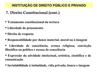 INSTITUIÇÃO DE DIREITO PÚBLICO E PRIVADO

7. Direito Constitucional (cont.)

 Tratamento constitucional da tortura
 Liberdade de pensamento
 Direito de resposta
 Responsabilidade por danos material, moral ou à imagem
 Liberdade de consciência, crença religiosa, convicção
filosófica ou política e escusa de consciência
 Expressão da atividade intelectual, artística, científica e de
comunicação
 Inviolabilidade à intimidade, vida privada, honra e imagem
 