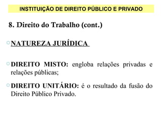 INSTITUIÇÃO DE DIREITO PÚBLICO E PRIVADO


8. Direito do Trabalho (cont.)

 NATUREZA    JURÍDICA

 DIREITO    MISTO: engloba relações privadas e
 relações públicas;
 DIREITO   UNITÁRIO: é o resultado da fusão do
 Direito Público Privado.
 