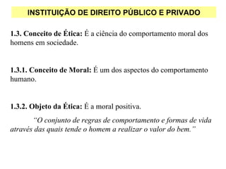 INSTITUIÇÃO DE DIREITO PÚBLICO E PRIVADO

1.3. Conceito de Ética: É a ciência do comportamento moral dos
homens em sociedade.


1.3.1. Conceito de Moral: É um dos aspectos do comportamento
humano.


1.3.2. Objeto da Ética: É a moral positiva.
       “O conjunto de regras de comportamento e formas de vida
através das quais tende o homem a realizar o valor do bem.”
 