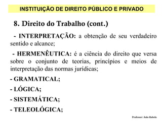 INSTITUIÇÃO DE DIREITO PÚBLICO E PRIVADO

 8. Direito do Trabalho (cont.)
 - INTERPRETAÇÃO: a obtenção de seu verdadeiro
sentido e alcance;
 - HERMENÊUTICA: é a ciência do direito que versa
sobre o conjunto de teorias, princípios e meios de
interpretação das normas jurídicas;
- GRAMATICAL;
- LÓGICA;
- SISTEMÁTICA;
- TELEOLÓGICA;
                                         Professor: João Rabelo
 