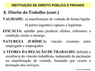 INSTITUIÇÃO DE DIREITO PÚBLICO E PRIVADO

8. Direito do Trabalho (cont.)
VALIDADE: a) manifestação de vontade de forma hígida
              b) partes (agentes) capazes e legítimas
EFICÁCIA: aptidão para produzir efeitos, referentes a
 condição, termo e encargo.
NATUREZA JURÍDICA:             vínculo    existente        entre
 empregado e empregador.
A TEORIA DA RELAÇÃO DE TRABALHO: defende a
 existência do vínculo trabalhista, independe da pactuação
 ou manifestação de vontade, bastando que ocorra a
 prestação dos serviços.
                                                 Professor: João Rabelo
 