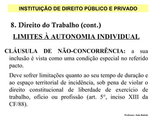 INSTITUIÇÃO DE DIREITO PÚBLICO E PRIVADO


  8. Direito do Trabalho (cont.)
   LIMITES À AUTONOMIA INDIVIDUAL

CLÁUSULA DE NÃO-CONCORRÊNCIA: a sua
 inclusão é vista como uma condição especial no referido
 pacto.
 Deve sofrer limitações quanto ao seu tempo de duração e
 ao espaço territorial de incidência, sob pena de violar o
 direito constitucional de liberdade de exercício de
 trabalho, ofício ou profissão (art. 5°, inciso XIII da
 CF/88).
                                                Professor: João Rabelo
 