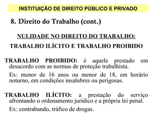 INSTITUIÇÃO DE DIREITO PÚBLICO E PRIVADO

  8. Direito do Trabalho (cont.)

    NULIDADE NO DIREITO DO TRABALHO:
  TRABALHO ILÍCITO E TRABALHO PROIBIDO

TRABALHO PROIBIDO: é aquele prestado em
 desacordo com as normas de proteção trabalhista.
 Ex: menor de 16 anos ou menor de 18, em horário
 noturno, em condições insalubres ou perigosas.

TRABALHO ILÍCITO: a prestação do serviço
 afrontando o ordenamento jurídico e a própria lei penal.
 Ex: contrabando, tráfico de drogas.
 