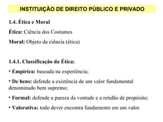INSTITUIÇÃO DE DIREITO PÚBLICO E PRIVADO

1.4. Ética e Moral
Ética: Ciência dos Costumes
Moral: Objeto da ciência (ética)


1.4.1. Classificação da Ética:
• Empírica: baseada na experiência;
• De bens: defende a existência de um valor fundamental
denominado bem supremo;
• Formal: defende a pureza da vontade e a retidão de propósito;
• Valorativa: todo dever encontra fundamento em um valor.
 