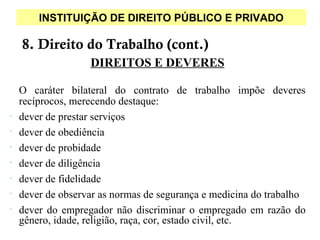 INSTITUIÇÃO DE DIREITO PÚBLICO E PRIVADO

    8. Direito do Trabalho (cont.)
                   DIREITOS E DEVERES

    O caráter bilateral do contrato de trabalho impõe deveres
    recíprocos, merecendo destaque:
•   dever de prestar serviços
•   dever de obediência
•   dever de probidade
•   dever de diligência
•   dever de fidelidade
•   dever de observar as normas de segurança e medicina do trabalho
•   dever do empregador não discriminar o empregado em razão do
    gênero, idade, religião, raça, cor, estado civil, etc.
 