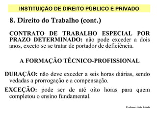 INSTITUIÇÃO DE DIREITO PÚBLICO E PRIVADO

 8. Direito do Trabalho (cont.)
 CONTRATO DE TRABALHO ESPECIAL POR
 PRAZO DETERMINADO: não pode exceder a dois
 anos, exceto se se tratar de portador de deficiência.

     A FORMAÇÃO TÉCNICO-PROFISSIONAL

DURAÇÃO: não deve exceder a seis horas diárias, sendo
 vedadas a prorrogação e a compensação.
EXCEÇÃO: pode ser de até oito horas para quem
 completou o ensino fundamental.
                                             Professor: João Rabelo
 