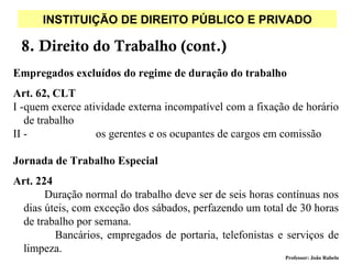 INSTITUIÇÃO DE DIREITO PÚBLICO E PRIVADO

 8. Direito do Trabalho (cont.)
Empregados excluídos do regime de duração do trabalho
Art. 62, CLT
I -quem exerce atividade externa incompatível com a fixação de horário
   de trabalho
II -              os gerentes e os ocupantes de cargos em comissão

Jornada de Trabalho Especial
Art. 224
       Duração normal do trabalho deve ser de seis horas contínuas nos
 dias úteis, com exceção dos sábados, perfazendo um total de 30 horas
 de trabalho por semana.
         Bancários, empregados de portaria, telefonistas e serviços de
 limpeza.
                                                          Professor: João Rabelo
 