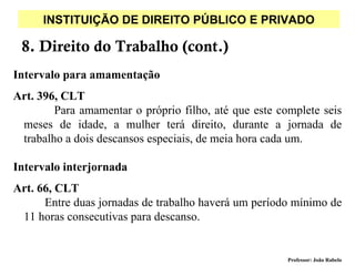 INSTITUIÇÃO DE DIREITO PÚBLICO E PRIVADO

 8. Direito do Trabalho (cont.)
Intervalo para amamentação
Art. 396, CLT
        Para amamentar o próprio filho, até que este complete seis
 meses de idade, a mulher terá direito, durante a jornada de
 trabalho a dois descansos especiais, de meia hora cada um.

Intervalo interjornada
Art. 66, CLT
      Entre duas jornadas de trabalho haverá um período mínimo de
 11 horas consecutivas para descanso.


                                                       Professor: João Rabelo
 