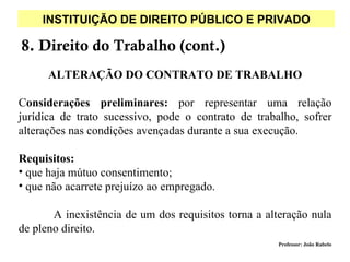 INSTITUIÇÃO DE DIREITO PÚBLICO E PRIVADO

8. Direito do Trabalho (cont.)
      ALTERAÇÃO DO CONTRATO DE TRABALHO

Considerações preliminares: por representar uma relação
jurídica de trato sucessivo, pode o contrato de trabalho, sofrer
alterações nas condições avençadas durante a sua execução.

Requisitos:
• que haja mútuo consentimento;
• que não acarrete prejuízo ao empregado.

       A inexistência de um dos requisitos torna a alteração nula
de pleno direito.
                                                     Professor: João Rabelo
 