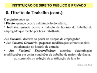 INSTITUIÇÃO DE DIREITO PÚBLICO E PRIVADO

 8. Direito do Trabalho (cont.)
O prejuízo pode ser:
• Direto: quando ocorre a diminuição do salário.
• Indireto: quando ocorre a redução de horário de trabalho do
empregado que recebe por hora trabalhada.

Jus Variandi: decorre do poder de direção do empregador.
• Jus Variandi Ordinário: pequenas modificações circunstanciais.
       ex: alteração no horário de entrada
• Jus Variandi Extraordinário: autoriza determinadas
modificações em certas condições de trabalho de maior relevância.
       ex: supressão ou redução de gratificação de função
                                                      Professor: João Rabelo
 