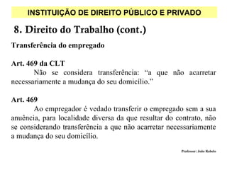 INSTITUIÇÃO DE DIREITO PÚBLICO E PRIVADO

8. Direito do Trabalho (cont.)
Transferência do empregado

Art. 469 da CLT
       Não se considera transferência: “a que não acarretar
necessariamente a mudança do seu domicílio.”

Art. 469
       Ao empregador é vedado transferir o empregado sem a sua
anuência, para localidade diversa da que resultar do contrato, não
se considerando transferência a que não acarretar necessariamente
a mudança do seu domicílio.
                                                      Professor: João Rabelo
 