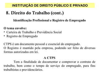 INSTITUIÇÃO DE DIREITO PÚBLICO E PRIVADO

 8. Direito do Trabalho (cont.)
       Identificação Profissional e Registro de Empregado

O tema envolve:
• Carteira de Trabalho e Previdência Social
• Registro de Empregado

CTPS é um documento pessoal e essencial do empregado.
O Registro é mantido pela empresa, podendo ser feito de diversas
formas autorizadas em lei.
                                A CTPS
        Tem a finalidade de documentar e comprovar o contrato de
trabalho, bem como o tempo de serviço do empregado, para fins
trabalhistas e previdenciários.
 