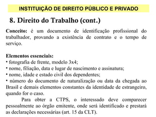 INSTITUIÇÃO DE DIREITO PÚBLICO E PRIVADO

 8. Direito do Trabalho (cont.)
Conceito: é um documento de identificação profissional do
trabalhador, provando a existência de contrato e o tempo de
serviço.

Elementos essenciais:
• fotografia de frente, modelo 3x4;
• nome, filiação, data e lugar de nascimento e assinatura;
• nome, idade e estado civil dos dependentes;
• número do documento de naturalização ou data da chegada ao
Brasil e demais elementos constantes da identidade de estrangeiro,
quando for o caso.
        Para obter a CTPS, o interessado deve comparecer
pessoalmente ao órgão emitente, onde será identificado e prestará
as declarações necessárias (art. 15 da CLT).
 