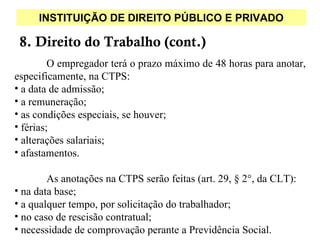 INSTITUIÇÃO DE DIREITO PÚBLICO E PRIVADO

 8. Direito do Trabalho (cont.)
         O empregador terá o prazo máximo de 48 horas para anotar,
especificamente, na CTPS:
• a data de admissão;
• a remuneração;
• as condições especiais, se houver;
• férias;
• alterações salariais;
• afastamentos.

        As anotações na CTPS serão feitas (art. 29, § 2°, da CLT):
• na data base;
• a qualquer tempo, por solicitação do trabalhador;
• no caso de rescisão contratual;
• necessidade de comprovação perante a Previdência Social.
 