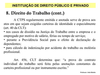 INSTITUIÇÃO DE DIREITO PÚBLICO E PRIVADO

 8. Direito do Trabalho (cont.)
        A CTPS regularmente emitida e anotada serve de prova aos
atos em que sejam exigidas carteiras de identidade e especialmente
(art. 40 da CLT):
• nos casos de dissídio na Justiça do Trabalho entre a empresa e o
empregado por motivo de salário, férias ou tempo de serviço;
• perante a Previdência Social para o efeito de declaração de
dependentes;
• para cálculo de indenização por acidente do trabalho ou moléstia
profissional.

        Art. 456, CLT determina que: “a prova do contrato
individual do trabalho será feita pelas anotações constantes da
carteira profissional ou por instrumento escrito.”
                                                       Professor: João Rabelo
 