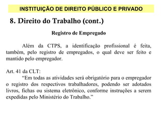INSTITUIÇÃO DE DIREITO PÚBLICO E PRIVADO

 8. Direito do Trabalho (cont.)
                    Registro de Empregado

      Além da CTPS, a identificação profissional é feita,
também, pelo registro de empregados, o qual deve ser feito e
mantido pelo empregador.

Art. 41 da CLT:
        “Em todas as atividades será obrigatório para o empregador
o registro dos respectivos trabalhadores, podendo ser adotados
livros, fichas ou sistema eletrônico, conforme instruções a serem
expedidas pelo Ministério do Trabalho.”
 
