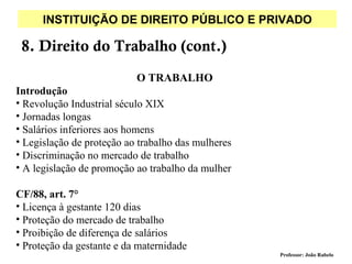 INSTITUIÇÃO DE DIREITO PÚBLICO E PRIVADO

 8. Direito do Trabalho (cont.)
                           O TRABALHO
Introdução
• Revolução Industrial século XIX
• Jornadas longas
• Salários inferiores aos homens
• Legislação de proteção ao trabalho das mulheres
• Discriminação no mercado de trabalho
• A legislação de promoção ao trabalho da mulher

CF/88, art. 7°
• Licença à gestante 120 dias
• Proteção do mercado de trabalho
• Proibição de diferença de salários
• Proteção da gestante e da maternidade
                                                    Professor: João Rabelo
 