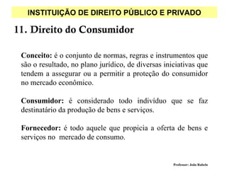 INSTITUIÇÃO DE DIREITO PÚBLICO E PRIVADO

11. Direito do Consumidor

 Conceito: é o conjunto de normas, regras e instrumentos que
 são o resultado, no plano jurídico, de diversas iniciativas que
 tendem a assegurar ou a permitir a proteção do consumidor
 no mercado econômico.

 Consumidor: é considerado todo indivíduo que se faz
 destinatário da produção de bens e serviços.

 Fornecedor: é todo aquele que propicia a oferta de bens e
 serviços no mercado de consumo.


                                                    Professor: João Rabelo
 
