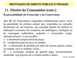 INSTITUIÇÃO DE DIREITO PÚBLICO E PRIVADO

 11. Direito do Consumidor (cont.)
Responsabilidade do Fornecedor e do Comerciante:

Art. 19. Os fornecedores respondem solidariamente pelos vícios
de quantidade do produto sempre que, respeitadas as variações
decorrentes de sua natureza, seu conteúdo líquido for inferior às
indicações constantes do recipiente, da embalagem, rotulagem ou
de mensagem publicitária, podendo o consumidor exigir,
alternativamente e à sua escolha:
I – o abatimento proporcional do preço;
II – complementação do peso ou medida;
III – a substituição do produto por outro da mesma espécie, marca
ou modelo, sem os aludidos vícios;
IV – a restituição imediata da quantia paga, monetariamente
atualizada, sem prejuízo de eventuais perdas e danos.
                                                        Professor: João Rabelo
 