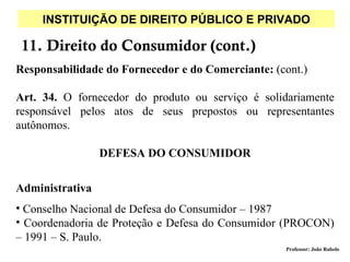 INSTITUIÇÃO DE DIREITO PÚBLICO E PRIVADO

 11. Direito do Consumidor (cont.)
Responsabilidade do Fornecedor e do Comerciante: (cont.)

Art. 34. O fornecedor do produto ou serviço é solidariamente
responsável pelos atos de seus prepostos ou representantes
autônomos.

                 DEFESA DO CONSUMIDOR


Administrativa
• Conselho Nacional de Defesa do Consumidor – 1987
• Coordenadoria de Proteção e Defesa do Consumidor (PROCON)
– 1991 – S. Paulo.
                                                   Professor: João Rabelo
 