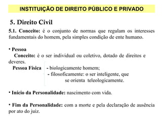 INSTITUIÇÃO DE DIREITO PÚBLICO E PRIVADO

5. Direito Civil
5.1. Conceito: é o conjunto de normas que regulam os interesses
fundamentais do homem, pela simples condição de ente humano.

• Pessoa
   Conceito: é o ser individual ou coletivo, dotado de direitos e
deveres.
  Pessoa Física - biologicamente homem;
                  - filosoficamente: o ser inteligente, que
                            se orienta teleologicamente.

• Início da Personalidade: nascimento com vida.

• Fim da Personalidade: com a morte e pela declaração de ausência
por ato do juiz.
 