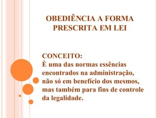 OBEDIÊNCIA A FORMA PRESCRITA EM LEI CONCEITO: È uma das normas essências encontrados na administração, não só em benefício dos mesmos, mas também para fins de controle da legalidade. 