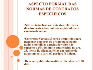 ASPECTO FORMAL DAS NORMAS DE CONTRATOS ESPECÍFICOS Não estão incluso os contratos relativos a direitos reais sobre imóveis registrados em cartório de notas. Contratos Verbais só serão permitidos para pequenas compras de pronto pagamento, assim entendidas aquelas de valor não superior a 5% do limite estabelecido no art. 23, inciso II, aliena a, feitas em regime de adiantamento (art. 60 parágrafo único).  Deve ser publicado no diário oficial em até 20 dias.  