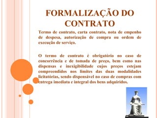 FORMALIZAÇÃO DO CONTRATO Termo de contrato, carta contrato, nota de empenho de despesa, autorização de compra ou ordem de execução de serviço. O termo de contrato é obrigatório no caso de concorrência e de tomada de preço, bem como nas dispensas e inexigibilidade cujos preços estejam compreendidos nos limites das duas modalidades licitatórias, sendo dispensável no caso de compras com entrega imediata e integral dos bens adquiridos. 