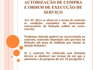 AUTORIZAÇÃO DE COMPRA E ORDEM DE EXECUÇÃO DE SERVIÇO Art. 62- Deve se observar o termo de contrato as condições constantes do instrumento convocatório da licitação (edital ou carta-convite) Nenhuma cláusula poderá ser acrescentada ao contrato, contendo disposição não prevista na licitação sob pena de nulidade por burlar os demais licitantes. Se o contrato for celebrado sem licitação deverá se obedecer aos termos do ato que o autorizou e da proposta do art. 54 parágrafo 2. 