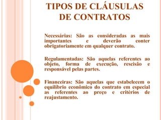 TIPOS DE CLÁUSULAS DE CONTRATOS Necessárias: São as consideradas as mais importantes e deverão conter obrigatoriamente em qualquer contrato. Regulamentadas: São aquelas referentes ao objeto, forma de execução, rescisão e responsável pelas partes. Financeiras: São aquelas que estabelecem o equilíbrio econômico do contrato em especial as referentes ao preço e critérios de reajustamento. 