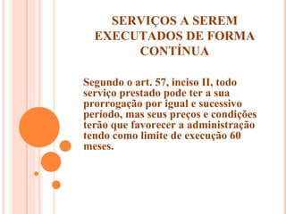 SERVIÇOS A SEREM EXECUTADOS DE FORMA CONTÍNUA Segundo o art. 57, inciso II, todo serviço prestado pode ter a sua prorrogação por igual e sucessivo período, mas seus preços e condições terão que favorecer a administração tendo como limite de execução 60 meses. 
