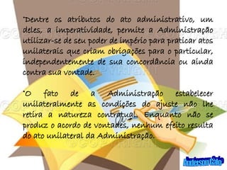 Dentre os atributos do ato administrativo, um deles, a imperatividade, permite a Administração utilizar-se de seu poder de império para praticar atos unilaterais que criam obrigações para o particular, independentemente de sua concordância ou ainda contra sua vontade. O fato de a Administração estabelecer unilateralmente as condições do ajuste não lhe retira a natureza contratual. Enquanto não se produz o acordo de vontades, nenhum efeito resulta do ato unilateral da Administração.  Anderson Galo 