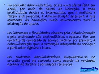 No contrato administrativo, existe uma oferta feita em geral, por meio do edital de licitação, a toda coletividade; dentre os interessados que a aceitam e fazem sua proposta, a Administração seleciona a que apresenta as condições mais convenientes para a celebração do ajuste. Os interesses e finalidades visados pela Administração e pelo contratado são contraditórios e opostos; Em um contrato de concessão de serviço público, por exemplo, a Administração quer a prestação adequada do serviço e o particular objetiva o lucro. Os contratos administrativos enquadram-se no conceito geral de contrato como acordo de vontades gerador de direitos e obrigações recíprocos. Anderson Galo 
