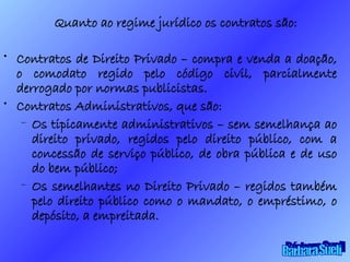 Quanto ao regime jurídico os contratos são: Contratos de Direito Privado – compra e venda a doação, o comodato regido pelo código civil, parcialmente derrogado por normas publicistas. Contratos Administrativos, que são: Os tipicamente administrativos – sem semelhança ao direito privado, regidos pelo direito público, com a concessão de serviço público, de obra pública e de uso do bem público; Os semelhantes no Direito Privado – regidos também pelo direito público como o mandato, o empréstimo, o depósito, a empreitada. Bárbara Sueli 