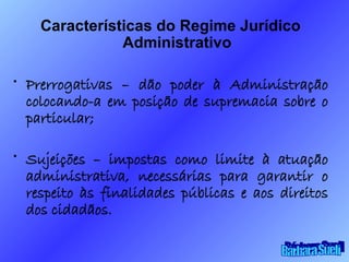 Características do Regime Jurídico Administrativo Prerrogativas – dão poder à Administração colocando-a em posição de supremacia sobre o particular; Sujeições – impostas como limite à atuação administrativa, necessárias para garantir o respeito às finalidades públicas e aos direitos dos cidadãos. Bárbara Sueli 