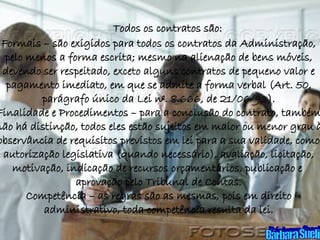 Todos os contratos são: Formais – são exigidos para todos os contratos da Administração, pelo menos a forma escrita; mesmo na alienação de bens móveis, devendo ser respeitado, exceto alguns contratos de pequeno valor e pagamento imediato, em que se admite a forma verbal (Art. 50, parágrafo único da Lei nº. 8.666, de 21/06/93). Finalidade e Procedimentos – para a conclusão do contrato, também não há distinção, todos eles estão sujeitos em maior ou menor grau à observância de requisitos previstos em lei para a sua validade, como autorização legislativa (quando necessário), avaliação, licitação, motivação, indicação de recursos orçamentários, publicação e  aprovação pelo Tribunal de Contas. Competência – as regras são as mesmas, pois em direito administrativo, toda competência resulta da lei. Bárbara Sueli 