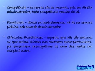 Competência – as regras são as mesmas, pois em direito administrativo, toda competência resulta da lei. Finalidade – direta ou indiretamente, há de ser sempre pública, sob pena de desvio de poder. Cláusulas Exorbitantes – aquelas que não são comuns ou que seriam ilícitas nos contratos entre particulares, por encerrarem prerrogativas de uma das partes em relação à outra. Bárbara Sueli 