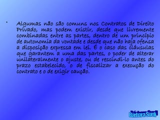 Algumas não são comuns nos Contratos de Direito Privado, mas podem existir, desde que livremente combinadas entre as partes, dentro de um princípio de autonomia da vontade e desde que não haja ofensa a disposição expressa em lei. É o caso das cláusulas que garantem a uma das partes, o poder de alterar unilateralmente o ajuste, ou de rescindi-lo antes do prazo estabelecido, o de fiscalizar a execução do contrato e o de exigir caução. Bárbara Sueli 
