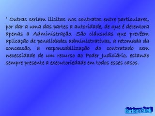 Outras seriam ilícitas nos contratos entre particulares, por dar a uma das partes a autoridade, de que é detentora apenas a Administração. São cláusulas que prevêem aplicação de penalidades administrativas, a retomada da concessão, a responsabilização do contratado sem necessidade de um recurso ao Poder Judiciário, estando sempre presente a executoriedade em todos esses casos. Bárbara Sueli 