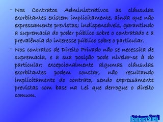 Nos Contratos Administrativos as cláusulas exorbitantes existem implicitamente, ainda que não expressamente previstas; indispensáveis, garantindo a supremacia do poder público sobre o contratado e a prevalência do interesse público sobre o particular. Nos contratos de Direito Privado não se necessita de supremacia, e a sua posição pode nivelar-se à do particular; excepcionalmente algumas cláusulas exorbitantes podem constar, não resultando implicitamente do contrato, sendo expressamente previstas com base na Lei que derrogue o direito comum. Bárbara Sueli 