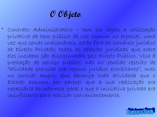 O Objeto Contrato Administrativo – tem por objeto a utilização privativa de bem público de uso comum ou especial, uma vez que sendo inalienáveis, estão fora do comércio jurídico de Direito Privado; todas as relações jurídicas que sobre eles incidem são disciplinadas pelo Direito Público. Visa à prestação de serviço público, não no sentido restrito de “atividade exercida sob regime jurídico exorbitante”, mas no sentido amplo, que abrange toda atividade que o Estado assume, por parecer que a sua realização era necessária ao interesse geral e que a iniciativa privada era insuficiente para realizar convenientemente. Bárbara Sueli 