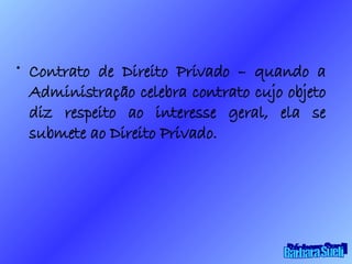 Contrato de Direito Privado – quando a Administração celebra contrato cujo objeto diz respeito ao interesse geral, ela se submete ao Direito Privado. Bárbara Sueli 