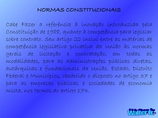Walter Jr. NORMAS CONSTITUCIONAIS Cabe Fazer a referência à inovação introduzida pela Constituição de 1988, quanto à competência para legislar sobre contrato. Seu artigo 22 inclui entre as matérias de competência legislativa privativa da União às normas gerais de licitação e contratação, em todas as modalidades, para as administrações públicas diretas, autárquicas e fundacionais da União, Estado, Distrito Federal e Municípios, obedecido o disposto no artigo 37 e para as empresas públicas e sociedades de economia mista, nos termos do artigo 173.  