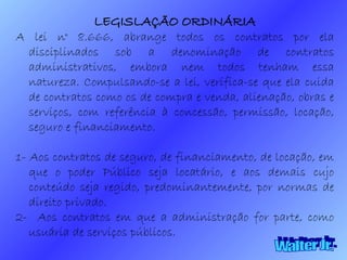 Walter Jr. LEGISLAÇÃO ORDINÁRIA A lei n° 8.666, abrange todos os contratos por ela disciplinados sob a denominação de contratos administrativos, embora nem todos tenham essa natureza. Compulsando-se a lei, verifica-se que ela cuida de contratos como os de compra e venda, alienação, obras e serviços, com referência à concessão, permissão, locação, seguro e financiamento. 1- Aos contratos de seguro, de financiamento, de locação, em que o poder Público seja locatário, e aos demais cujo conteúdo seja regido, predominantemente, por normas de direito privado. 2-  Aos contratos em que a administração for parte, como usuária de serviços públicos. 